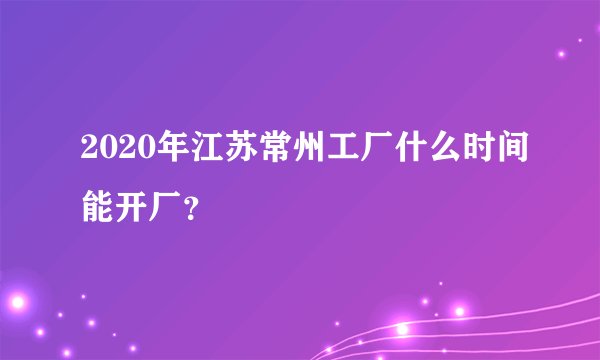 2020年江苏常州工厂什么时间能开厂？