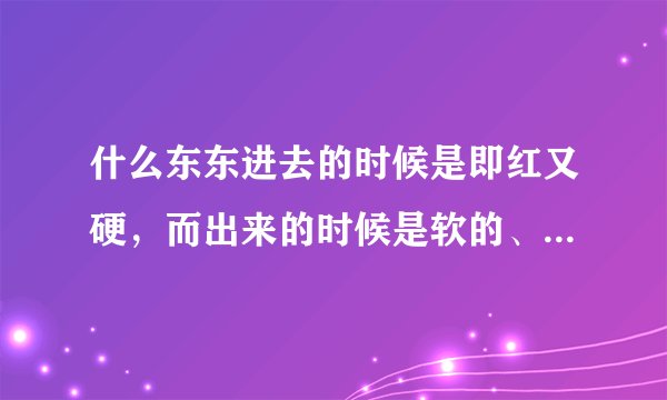 什么东东进去的时候是即红又硬，而出来的时候是软的、有黏液的 ？