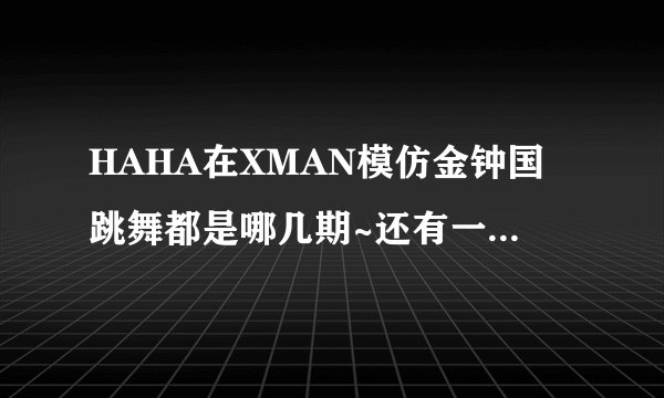 HAHA在XMAN模仿金钟国跳舞都是哪几期~还有一期金钟国跳了HAHA的JUMP吧~`那是哪一期啊