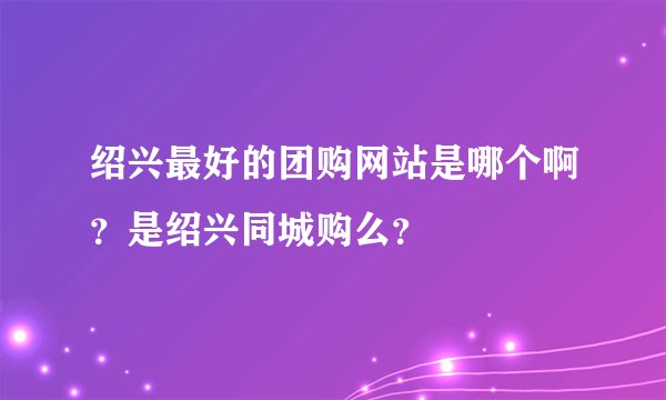 绍兴最好的团购网站是哪个啊？是绍兴同城购么？