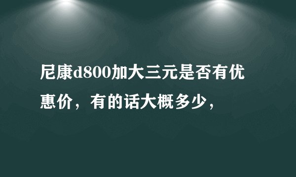 尼康d800加大三元是否有优惠价，有的话大概多少，
