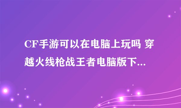CF手游可以在电脑上玩吗 穿越火线枪战王者电脑版下载安装教程