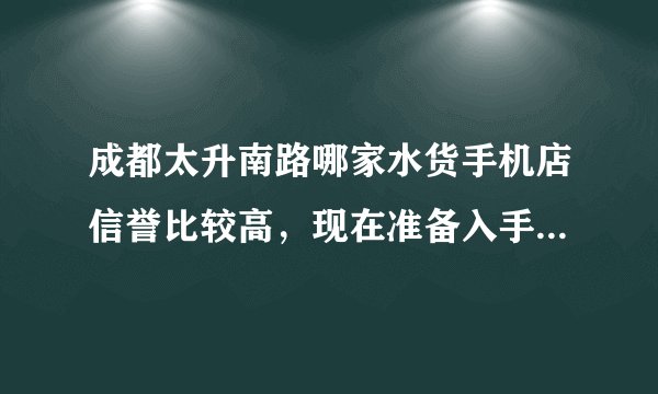 成都太升南路哪家水货手机店信誉比较高，现在准备入手一个索爱X10 MINI带键盘的那个，谢谢。