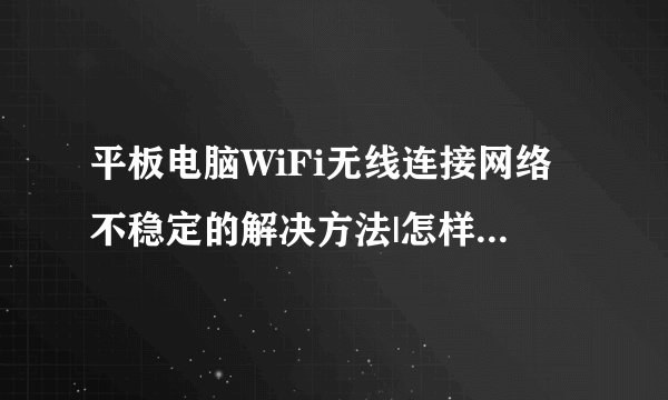 平板电脑WiFi无线连接网络不稳定的解决方法|怎样无线连接网络