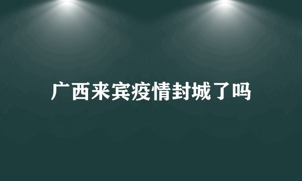 广西来宾疫情封城了吗