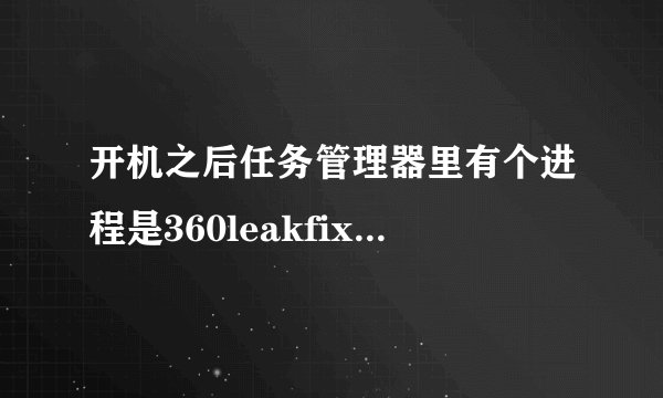 开机之后任务管理器里有个进程是360leakfixer.exe，之后一会就消失了，请问一下这是什么程序，是病毒么？
