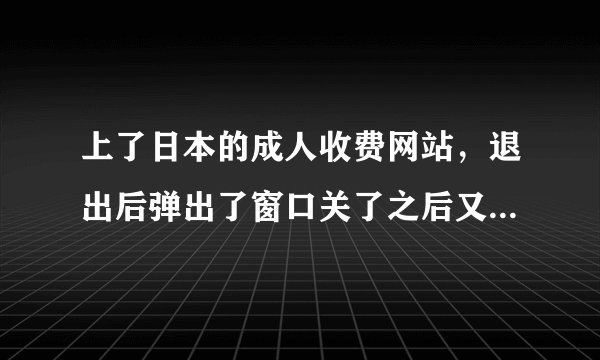 上了日本的成人收费网站，退出后弹出了窗口关了之后又出现了。。怎么办，它要我在三天内缴费？帮帮我谢谢