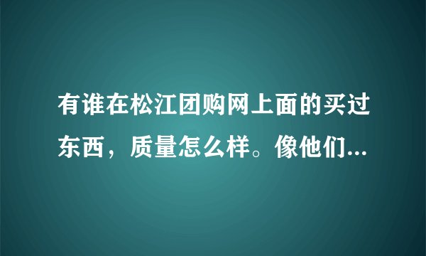 有谁在松江团购网上面的买过东西，质量怎么样。像他们那样的团购网多吗？