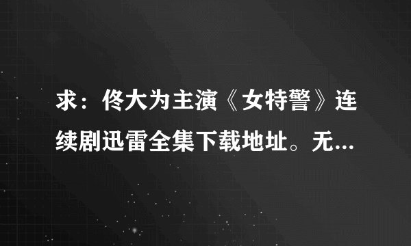 求：佟大为主演《女特警》连续剧迅雷全集下载地址。无弹窗无毒的。感谢感谢