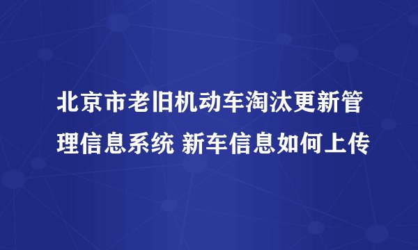 北京市老旧机动车淘汰更新管理信息系统 新车信息如何上传