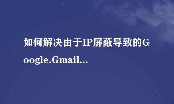 如何解决由于IP屏蔽导致的Google.Gmail邮箱无法访问问题？