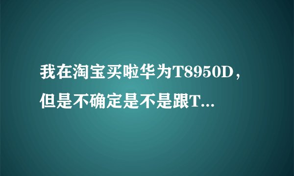 我在淘宝买啦华为T8950D，但是不确定是不是跟T8950配置一样啊，求高手指点。
