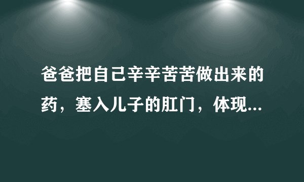 爸爸把自己辛辛苦苦做出来的药，塞入儿子的肛门，体现了爸爸什么？