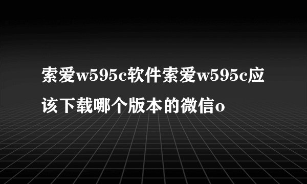 索爱w595c软件索爱w595c应该下载哪个版本的微信o