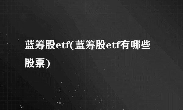 蓝筹股etf(蓝筹股etf有哪些股票)