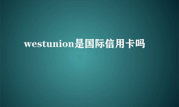 westunion是国际信用卡吗