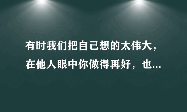 有时我们把自己想的太伟大，在他人眼中你做得再好，也只是个配角