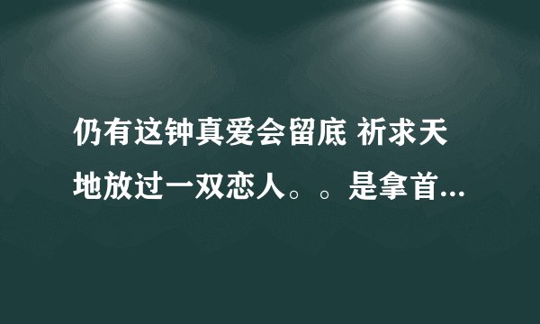 仍有这钟真爱会留底 祈求天地放过一双恋人。。是拿首歌的歌词？？？