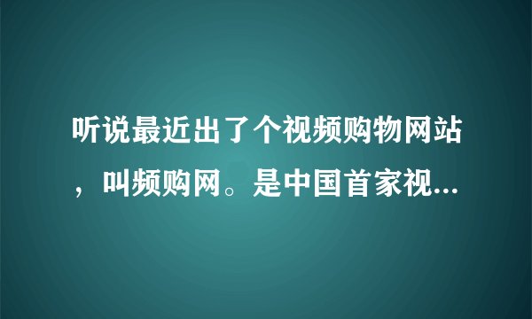 听说最近出了个视频购物网站，叫频购网。是中国首家视频购物的网站。有谁知道这个频购网主要卖什么产品？