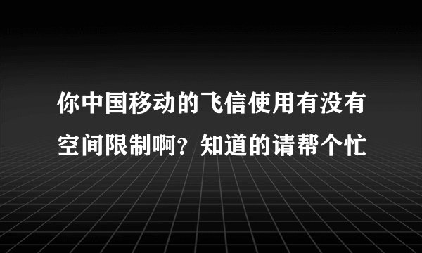 你中国移动的飞信使用有没有空间限制啊？知道的请帮个忙