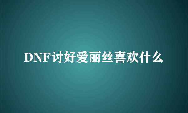 DNF讨好爱丽丝喜欢什么
