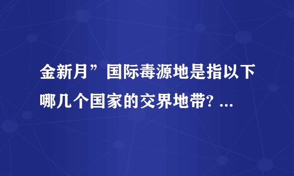 金新月”国际毒源地是指以下哪几个国家的交界地带? A. 老挝、缅甸、泰国