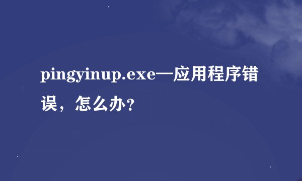 pingyinup.exe—应用程序错误，怎么办？