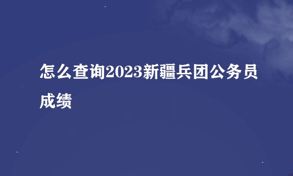 怎么查询2023新疆兵团公务员成绩