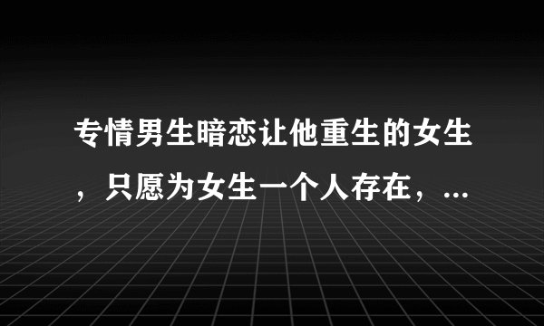 专情男生暗恋让他重生的女生，只愿为女生一个人存在，男生刚刚知道女生同样喜欢他，两个人没有捅破，男生