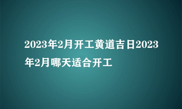 2023年2月开工黄道吉日2023年2月哪天适合开工
