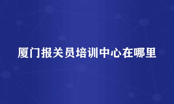 厦门报关员培训中心在哪里