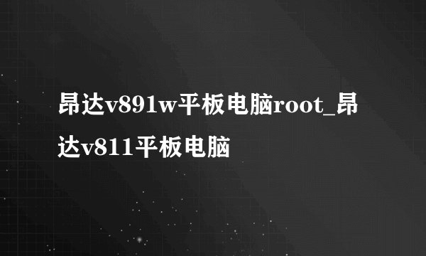 昂达v891w平板电脑root_昂达v811平板电脑