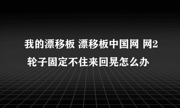 我的漂移板 漂移板中国网 网2 轮子固定不住来回晃怎么办