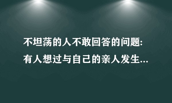 不坦荡的人不敢回答的问题:有人想过与自己的亲人发生关系的吗???高分!