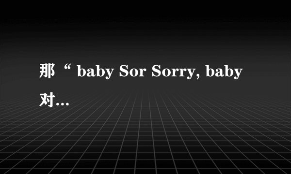 那“ baby Sor Sorry, baby 对不起 我依然爱着你 想着你。。。”是哪首歌的。？歌名是。？