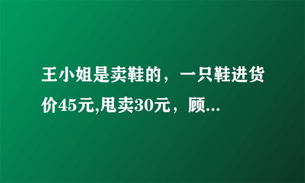 王小姐是卖鞋的，一只鞋进货价45元,甩卖30元，顾客来买双鞋给了张100元，王小姐没零钱，于是找邻