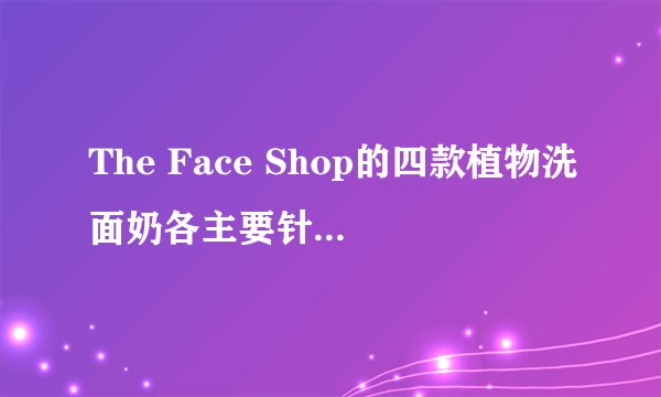 The Face Shop的四款植物洗面奶各主要针对哪方面的肌肤呢?