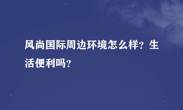 风尚国际周边环境怎么样？生活便利吗？