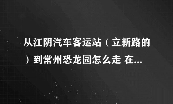 从江阴汽车客运站（立新路的）到常州恐龙园怎么走 在线等回答。