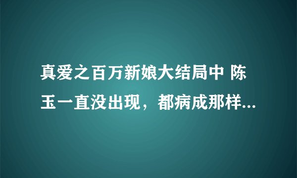 真爱之百万新娘大结局中 陈玉一直没出现，都病成那样，真的死了吗？？？