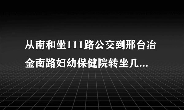从南和坐111路公交到邢台冶金南路妇幼保健院转坐几路公交车?