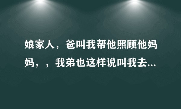 娘家人，爸叫我帮他照顾他妈妈，，我弟也这样说叫我去帮照顾他妈妈，我去帮忙照顾了爸的妈妈，就是奶奶？