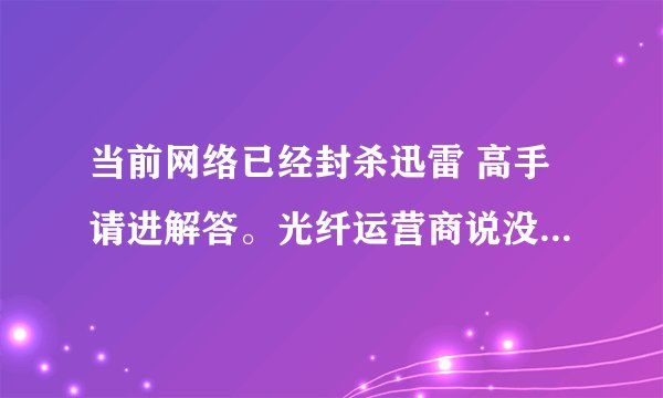 当前网络已经封杀迅雷 高手请进解答。光纤运营商说没有对迅雷做封杀哇，我的企业路由也没有对迅雷屏蔽。