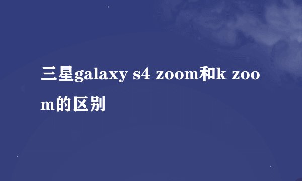 三星galaxy s4 zoom和k zoom的区别