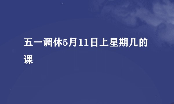 五一调休5月11日上星期几的课