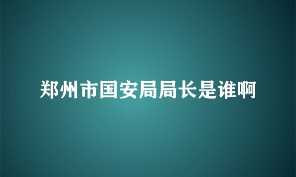 郑州市国安局局长是谁啊