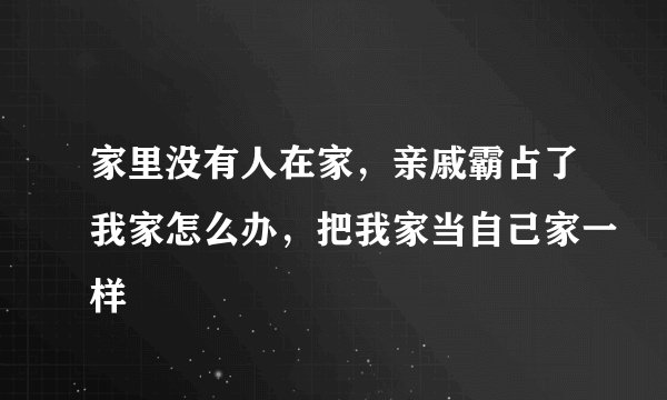 家里没有人在家，亲戚霸占了我家怎么办，把我家当自己家一样