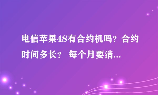 电信苹果4S有合约机吗？合约时间多长？ 每个月要消费多少？ 购买合约机初期是多少钱？