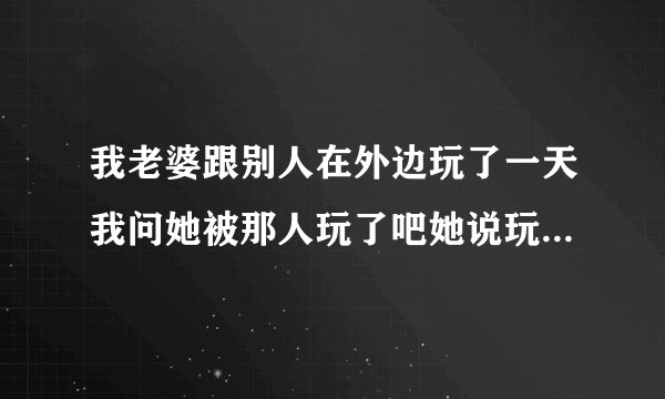 我老婆跟别人在外边玩了一天我问她被那人玩了吧她说玩了是真的吗