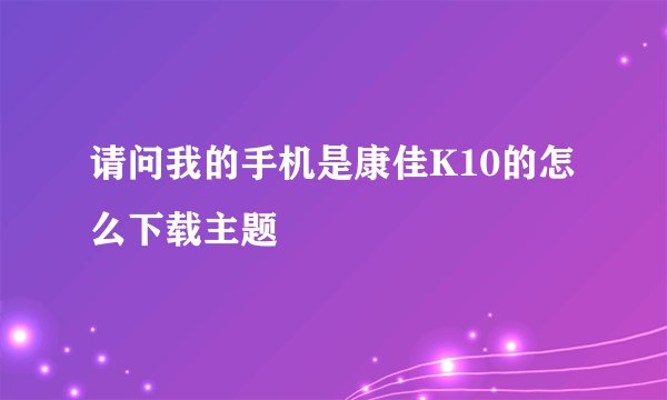 请问我的手机是康佳K10的怎么下载主题